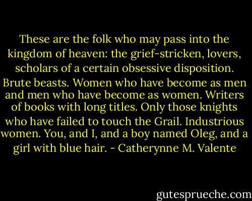 These are the folk who may pass into the kingdom of heaven: the grief-stricken, lovers, scholars of a certain obsessive disposition. Brute beasts. Women who have become as men and men who have become as women. Writers of books with long titles. Only those knights who have failed to touch the Grail. Industrious women. You, and I, and a boy named Oleg, and a girl with blue hair. - Catherynne M. Valente