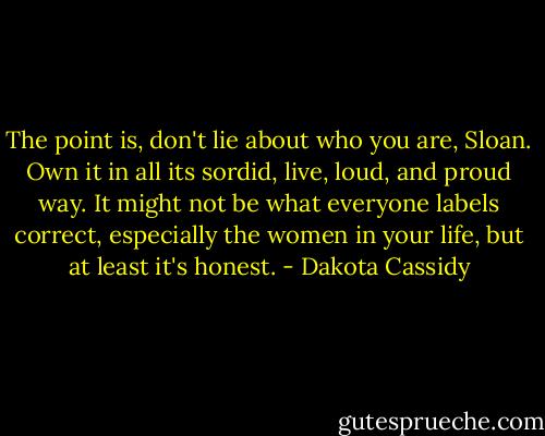The point is, don't lie about who you are, Sloan. Own it in all its sordid, live, loud, and proud way. It might not be what everyone labels correct, especially the women in your life, but at least it's honest. - Dakota Cassidy