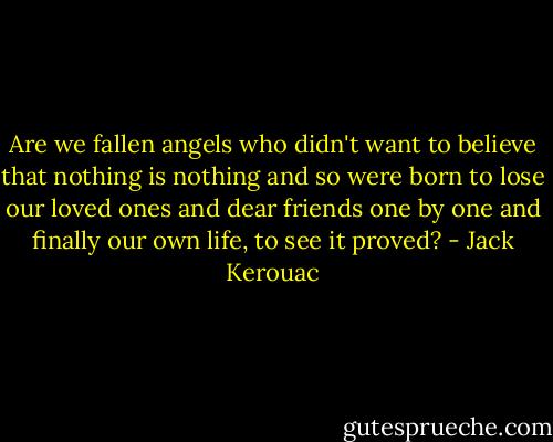 Are we fallen angels who didn't want to believe that nothing is nothing and so were born to lose our loved ones and dear friends one by one and finally our own life, to see it proved? - Jack Kerouac