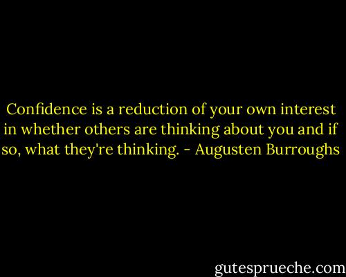 Confidence is a reduction of your own interest in whether others are thinking about you and if so, what they're thinking. - Augusten Burroughs