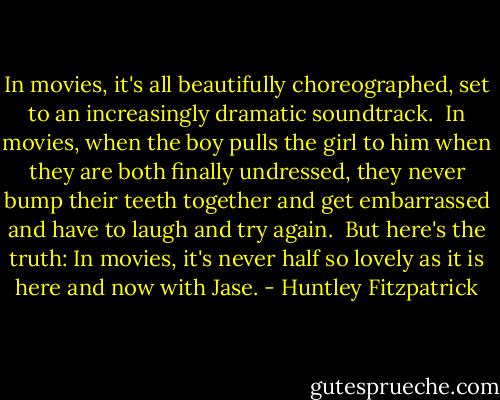 In movies, it's all beautifully choreographed, set to an increasingly dramatic soundtrack.<br /><br />In movies, when the boy pulls the girl to him when they are both finally undressed, they never bump their teeth together and get embarrassed and have to laugh and try again.<br /><br />But here's the truth: In movies, it's never half so lovely as it is here and now with Jase. - Huntley Fitzpatrick