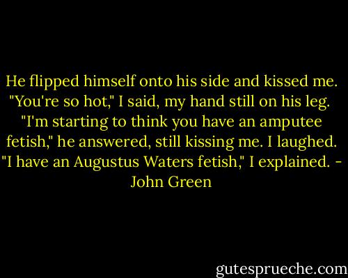 He flipped himself onto his side and kissed me. "You're so hot," I said, my hand still on his leg. <br />"I'm starting to think you have an amputee fetish," he answered, still kissing me. I laughed.<br />"I have an Augustus Waters fetish," I explained. - John Green