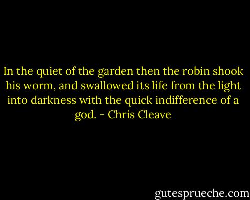 In the quiet of the garden then the robin shook his worm, and swallowed its life from the light into darkness with the quick indifference of a god. - Chris Cleave