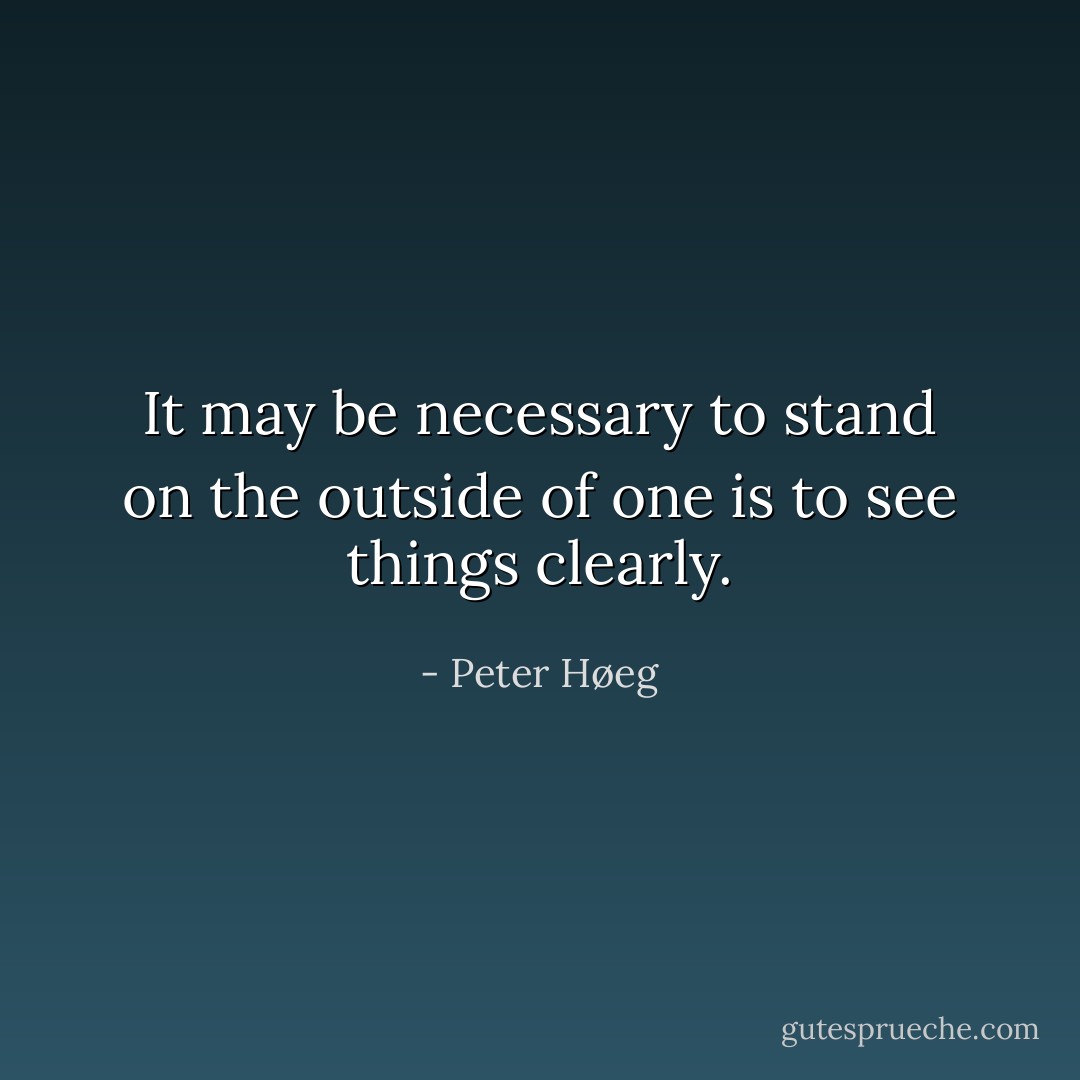 It may be necessary to stand on the outside of one is to see things clearly. - Peter Høeg