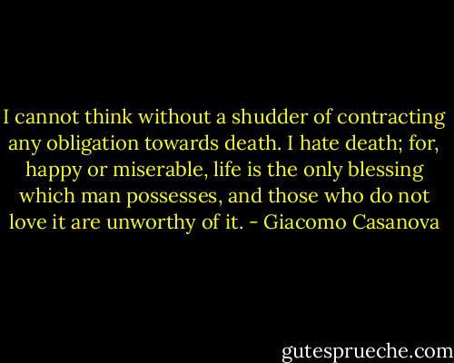 I cannot think without a shudder of contracting any obligation towards death. I hate death; for, happy or miserable, life is the only blessing which man possesses, and those who do not love it are unworthy of it. - Giacomo Casanova