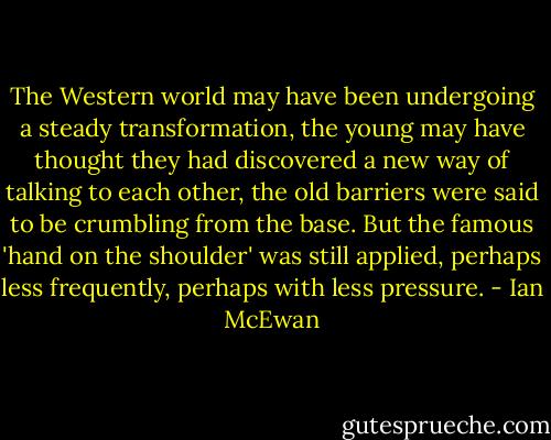 The Western world may have been undergoing a steady transformation, the young may have thought they had discovered a new way of talking to each other, the old barriers were said to be crumbling from the base. But the famous 'hand on the shoulder' was still applied, perhaps less frequently, perhaps with less pressure. - Ian McEwan
