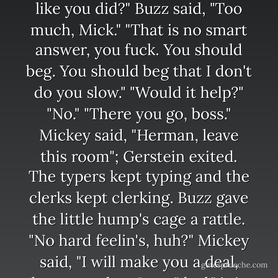 He was about to pocket a list of local sanitariums when he heard "Traitor," and saw Mickey and Herman Gerstein standing a few feet away. Cohen with a clean shot, but a half dozen witnesses spoiling his chance. Buzz said, "I suppose this means my guard gig's kaput. Huh, Mick?" The man looked hurt as much as he looked mad. "Goyishe shitheel traitor. Cocksucker. Communist. How much money did I give you? How much money did I set up for you that you should do me like you did?" Buzz said, "Too much, Mick." "That is no smart answer, you fuck. You should beg. You should beg that I don't do you slow." "Would it help?" "No." "There you go, boss." Mickey said, "Herman, leave this room"; Gerstein exited. The typers kept typing and the clerks kept clerking. Buzz gave the little hump's cage a rattle. "No hard feelin's, huh?" Mickey said, "I will make you a deal, because when I say "deal," it is always to trust. Right?" "Trust" and "deal" were the man's bond-it was why he went with him instead of Siegel or Dragna. "Sure, Mick." "Send Audrey back to me and I will not hurt a hair on her head and I will not do you slow. Do you trust my word?" "Yes." "Do you trust I'll get you?" "You're the oddson favorite, boss." "Then be smart and do it." "No deal. Take care, Jewboy. I'll miss you. I really will. - James Ellroy