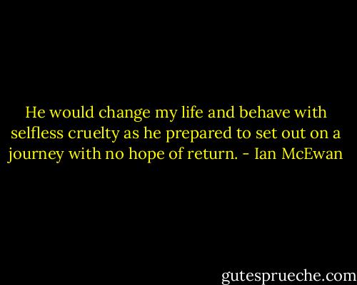 He would change my life and behave with selfless cruelty as he prepared to set out on a journey with no hope of return. - Ian McEwan