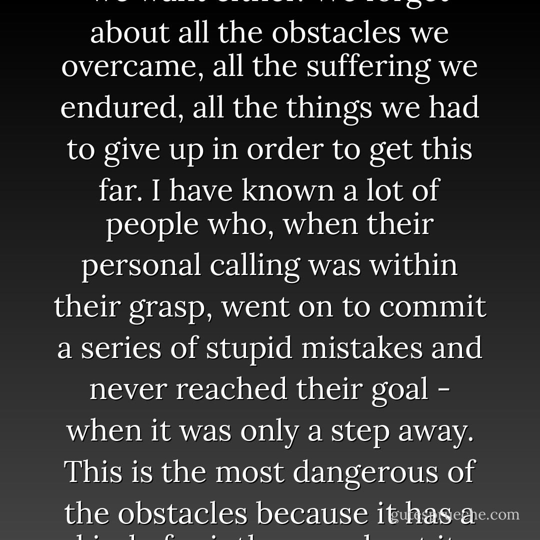 Oscar Wilde said: 'Each man kills the thing he loves.' And it's true. The mere possibility of getting what we want fills the soul of the ordinary person with guilt. We look around at all those who have failed to get what they want and feel that we do not deserve to get what we want either. We forget about all the obstacles we overcame, all the suffering we endured, all the things we had to give up in order to get this far. I have known a lot of people who, when their personal calling was within their grasp, went on to commit a series of stupid mistakes and never reached their goal - when it was only a step away. This is the most dangerous of the obstacles because it has a kind of saintly aura about it. Renouncing joy and conquest. But if you believe yourself worthy of the thing you fought so hard to get, then you become an instrument of God, you help the Soul of the World, and you understand why you are here. - Paulo Coelho