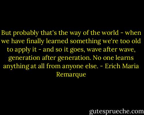 But probably that's the way of the world - when we have finally learned something we're too old to apply it - and so it goes, wave after wave, generation after generation. No one learns anything at all from anyone else. - Erich Maria Remarque