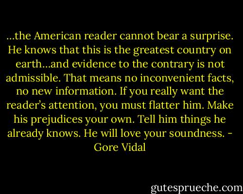 …the American reader cannot bear a surprise. He knows that this is the greatest country on earth…and evidence to the contrary is not admissible. That means no inconvenient facts, no new information. If you really want the reader’s attention, you must flatter him. Make his prejudices your own. Tell him things he already knows. He will love your soundness. - Gore Vidal
