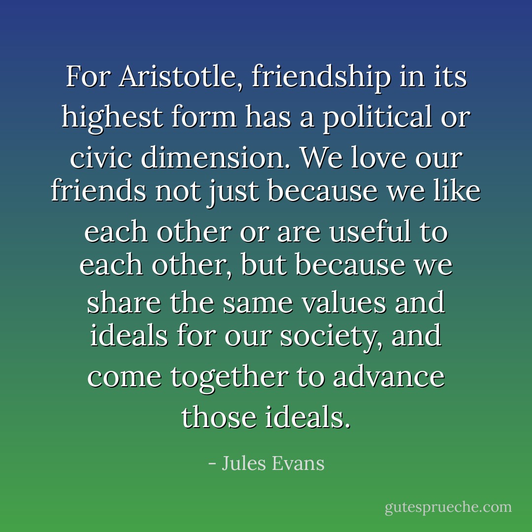 For Aristotle, friendship in its highest form has a political or civic dimension. We love our friends not just because we like each other or are useful to each other, but because we share the same values and ideals for our society, and come together to advance those ideals. - Jules Evans