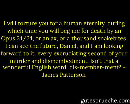 I will torture you for a human eternity, during which time you will beg me for death by an Opus 24/24, or an ax, or a thousand snakebites. I can see the future, Daniel, and I am looking forward to it, every excruciating second of your murder and dismembedment. Isn't that a wonderful English word, dis-member-ment? - James Patterson