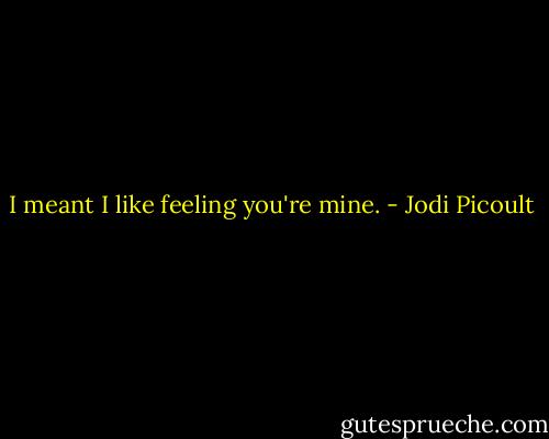 I meant I like feeling you're mine. - Jodi Picoult