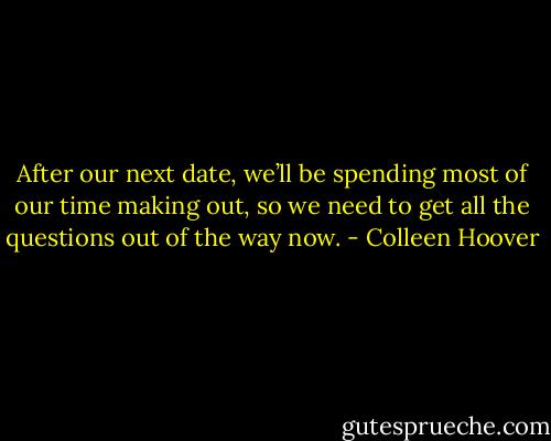 After our next date, we’ll be spending most of our time making out, so we need to get all the questions out of the way now. - Colleen Hoover