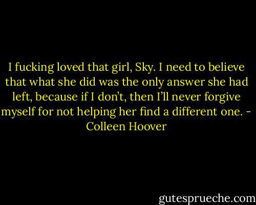 I fucking loved that girl, Sky. I need to believe that what she did was the only answer she had left, because if I don’t, then I’ll never forgive myself for not helping her find a different one. - Colleen Hoover