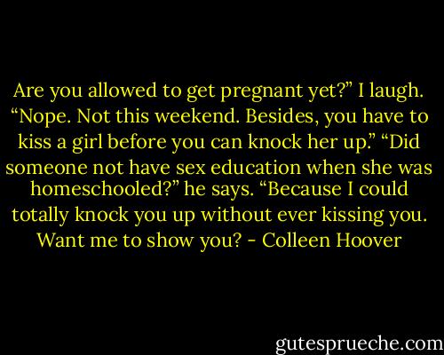 Are you allowed to get pregnant yet?”<br />I laugh. “Nope. Not this weekend. Besides, you have to kiss a girl before you can knock her up.”<br />“Did someone not have sex education when she was homeschooled?” he says. “Because I could totally knock you up without ever kissing you. Want me to show you? - Colleen Hoover