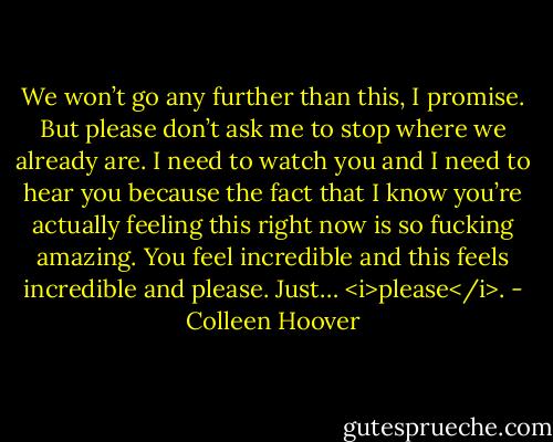 We won’t go any further than this, I promise. But please don’t ask me to stop where we already are. I need to watch you and I need to hear you because the fact that I know you’re actually feeling this right now is so fucking amazing. You feel incredible and this feels incredible and please. Just… <i>please</i>. - Colleen Hoover