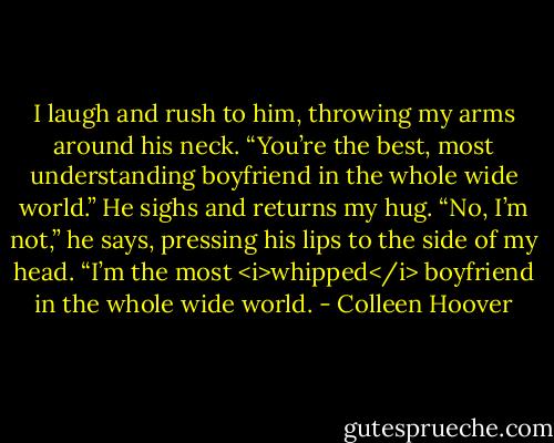 I laugh and rush to him, throwing my arms around his neck. “You’re the best, most understanding boyfriend in the whole wide world.”<br />He sighs and returns my hug. “No, I’m not,” he says, pressing his lips to the side of my head. “I’m the most <i>whipped</i> boyfriend in the whole wide world. - Colleen Hoover