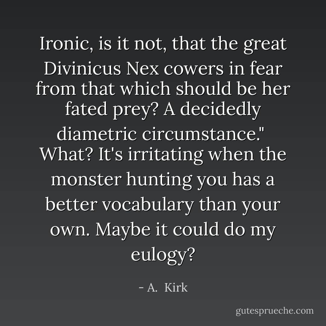 Ironic, is it not, that the great Divinicus Nex cowers in fear from that which should be her fated prey? A decidedly diametric circumstance."<br /><br />What? It's irritating when the monster hunting you has a better vocabulary than your own. Maybe it could do my eulogy? - A.  Kirk