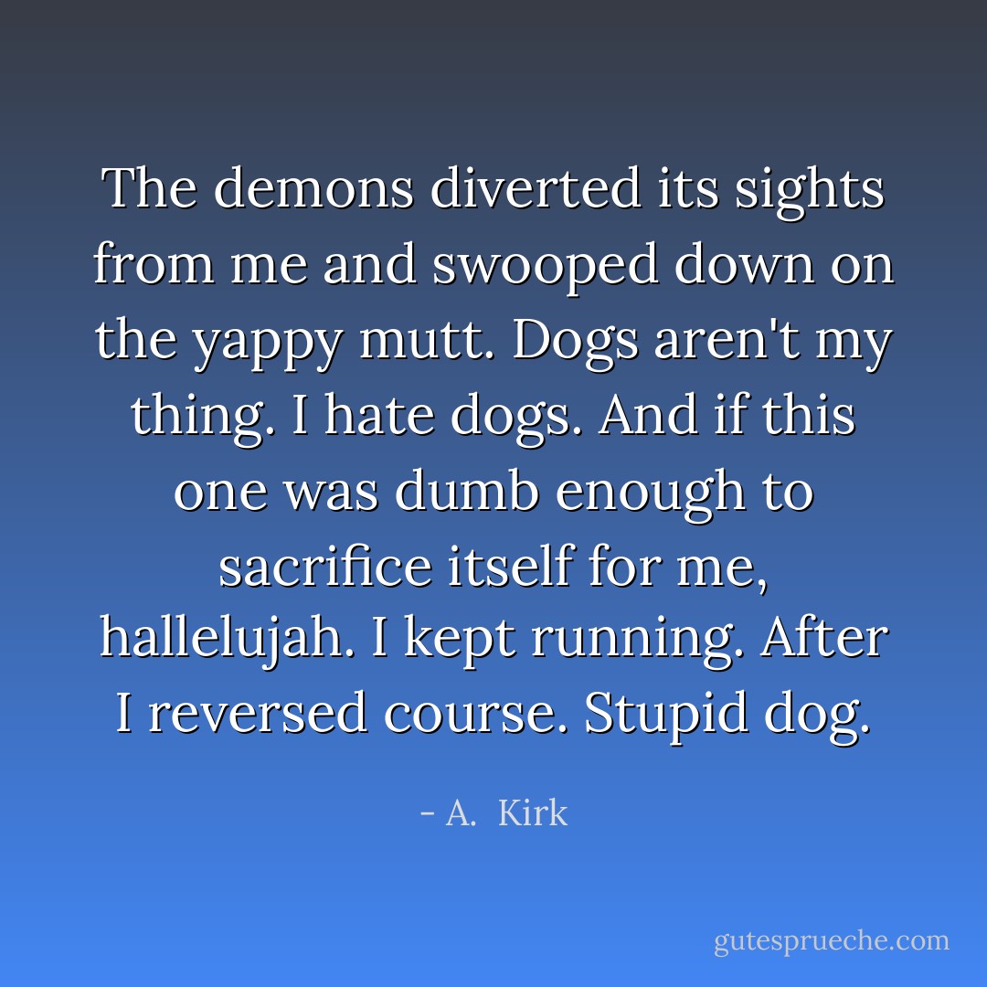 The demons diverted its sights from me and swooped down on the yappy mutt.<br />Dogs aren't my thing.<br />I hate dogs. And if this one was dumb enough to sacrifice itself for me, hallelujah. I kept running.<br />After I reversed course.<br />Stupid dog. - A.  Kirk