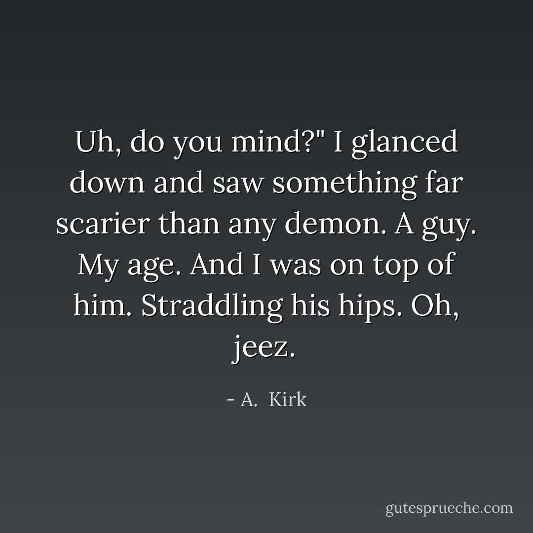 Uh, do you mind?"<br />I glanced down and saw something far scarier than any demon. A guy. My age. And I was on top of him. Straddling his hips. Oh, jeez. - A.  Kirk