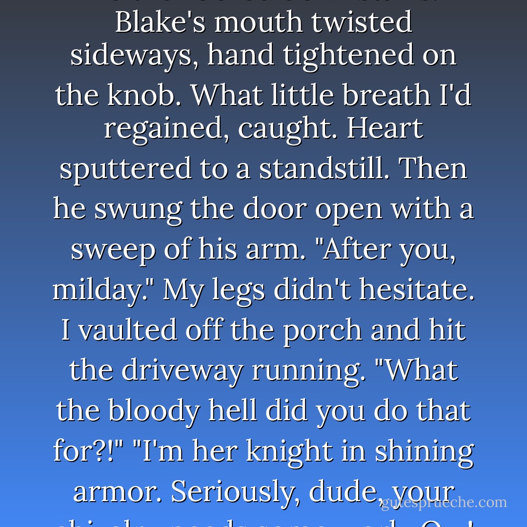 Stop her!" Matthias bellowed as he thundered downstairs.<br />Blake's mouth twisted sideways, hand tightened on the knob. What little breath I'd regained, caught. Heart sputtered to a standstill. Then he swung the door open with a sweep of his arm.<br />"After you, milday."<br />My legs didn't hesitate. I vaulted off the porch and hit the driveway running.<br />"What the bloody hell did you do that for?!"<br />"I'm her knight in shining armor. Seriously, dude, your chivalry needs some work. Ow! - A.  Kirk