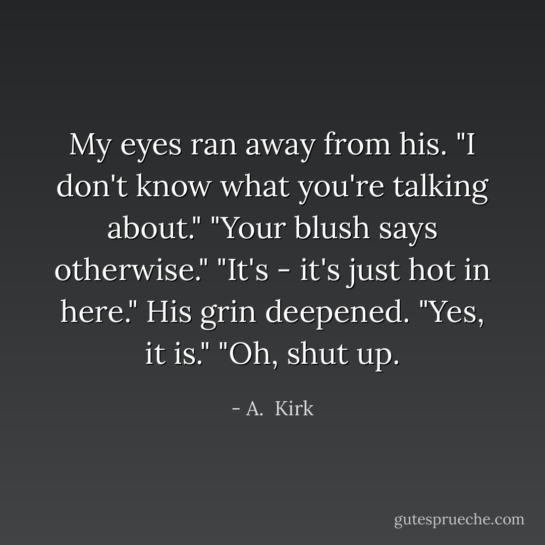 My eyes ran away from his. "I don't know what you're talking about."<br />"Your blush says otherwise."<br />"It's - it's just hot in here."<br />His grin deepened. "Yes, it is."<br />"Oh, shut up. - A.  Kirk