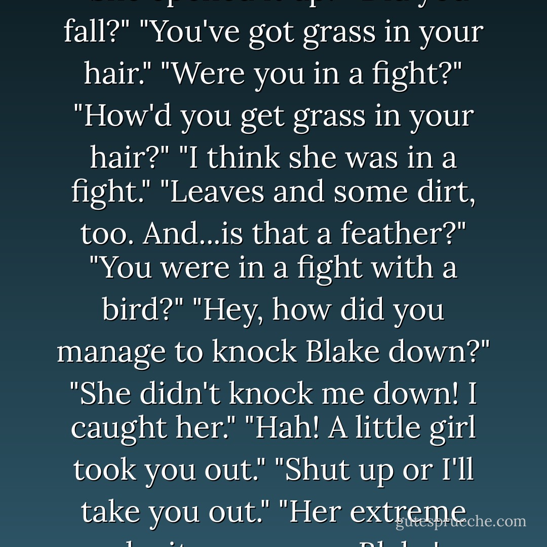 How'd you get the burn?"<br />Ignoring him only got me a barrage of chatter.<br />"Yeah, how?"<br />'Did something, or someone, do it?"<br />"You're bleeding."<br />"It's her knee again."<br />"She opened it up."<br />"Did you fall?"<br />"You've got grass in your hair."<br />"Were you in a fight?"<br />"How'd you get grass in your hair?"<br />"I think she was in a fight."<br />"Leaves and some dirt, too. And...is that a feather?"<br />"You were in a fight with a bird?"<br />"Hey, how did you manage to knock Blake down?"<br />"She didn't knock me down! I caught her."<br />"Hah! A little girl took you out."<br />"Shut up or I'll take you out."<br />"Her extreme velocity overcame Blake's superior mass."<br />"I am superior."<br />"How'd you get moving so fast?"<br /><br />I stopped abruptly and turned on them, arms gesturing wildly. "Shut up! - A.  Kirk