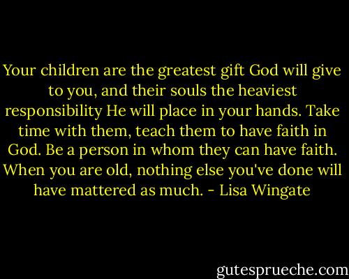 Your children are the greatest gift God will give to you, and their souls the heaviest responsibility He will place in your hands. Take time with them, teach them to have faith in God. Be a person in whom they can have faith. When you are old, nothing else you've done will have mattered as much. - Lisa Wingate