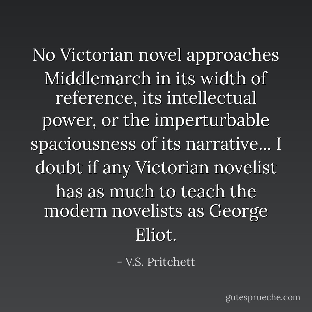 No Victorian novel approaches Middlemarch in its width of reference, its intellectual power, or the imperturbable spaciousness of its narrative... I doubt if any Victorian novelist has as much to teach the modern novelists as George Eliot. - V.S. Pritchett