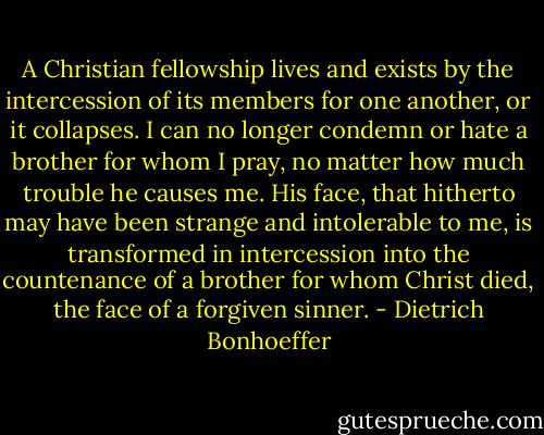 A Christian fellowship lives and exists by the intercession of its members for one another, or it collapses. I can no longer condemn or hate a brother for whom I pray, no matter how much trouble he causes me. His face, that hitherto may have been strange and intolerable to me, is transformed in intercession into the countenance of a brother for whom Christ died, the face of a forgiven sinner. - Dietrich Bonhoeffer