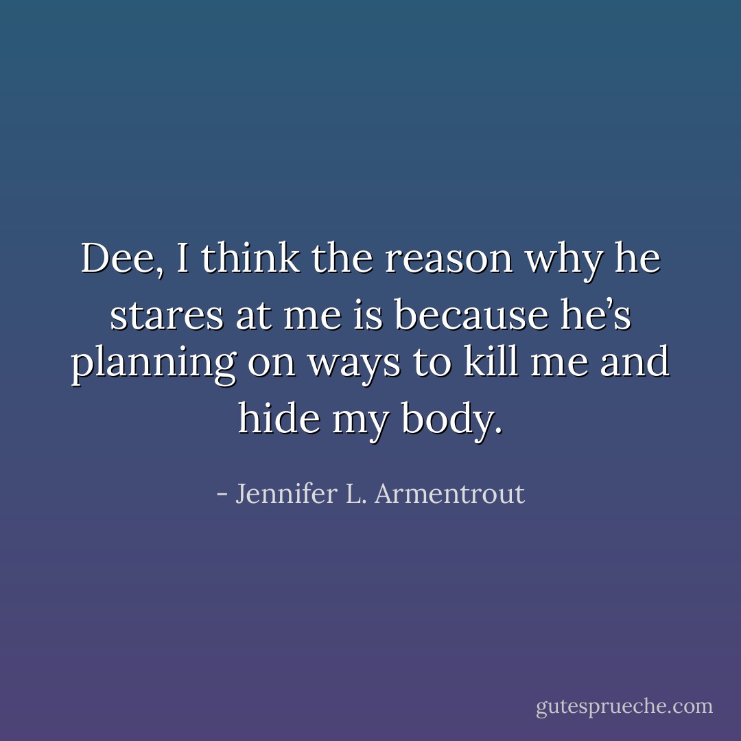 Dee, I think the reason why he stares at me is because he’s planning on ways to kill me and hide my body. - Jennifer L. Armentrout