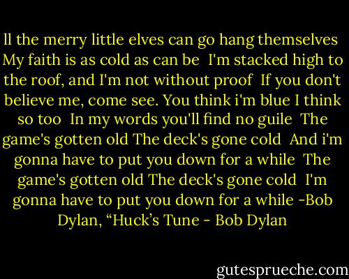 ll the merry little elves can go hang themselves <br />My faith is as cold as can be <br />I'm stacked high to the roof, and I'm not without proof <br />If you don't believe me, come see.<br />You think i'm blue I think so too <br />In my words you'll find no guile <br />The game's gotten old The deck's gone cold <br />And i'm gonna have to put you down for a while <br />The game's gotten old The deck's gone cold <br />I'm gonna have to put you down for a while<br />-Bob Dylan, “Huck’s Tune - Bob Dylan