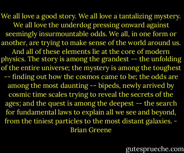 We all love a good story. We all love a tantalizing mystery. We all love the underdog pressing onward against seemingly insurmountable odds. We all, in one form or another, are trying to make sense of the world around us. And all of these elements lie at the core of modern physics. The story is among the grandest -- the unfolding of the entire universe; the mystery is among the toughest -- finding out how the cosmos came to be; the odds are among the most daunting -- bipeds, newly arrived by cosmic time scales trying to reveal the secrets of the ages; and the quest is among the deepest -- the search for fundamental laws to explain all we see and beyond, from the tiniest particles to the most distant galaxies. - Brian Greene