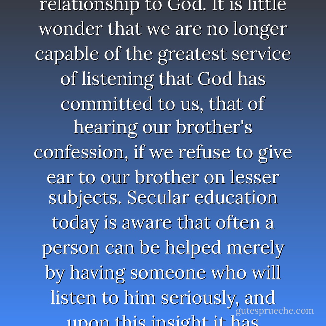 There is a kind of listening with half an ear that presumes already to know what the other person has to say. It is an impatient, inattentive listening, that despises the brother and is only waiting for a chance to speak and thus get rid of the other person. This is no fulfillment of our obligation, and it is certain that here too our attitude toward our brother only reflects our relationship to God. It is little wonder that we are no longer capable of the greatest service of listening that God has committed to us, that of hearing our brother's confession, if we refuse to give ear to our brother on lesser subjects. Secular education today is aware that often a person can be helped merely by having someone who will listen to him seriously, and upon this insight it has constructed its own soul therapy, which has attracted great numbers of people, including Christians. But Christians have forgotten that the ministry of listening has been committed to them by Him who is Himself the great listener and whose work they should share. We should listen with the ears of God that we may speak the Word of God. - Dietrich Bonhoeffer