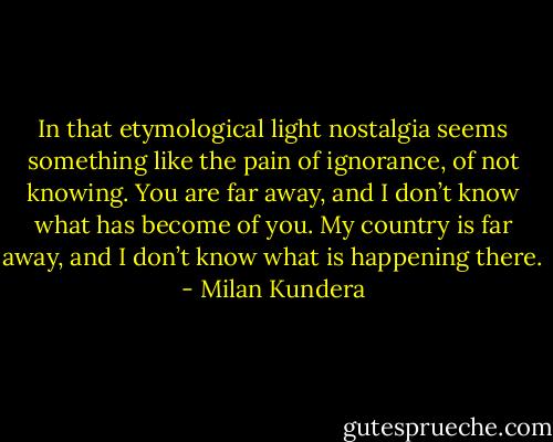 In that etymological light nostalgia seems something like the pain of ignorance, of not knowing. You are far away, and I don’t know what has become of you. My country is far away, and I don’t know what is happening there. - Milan Kundera