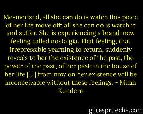 Mesmerized, all she can do is watch this piece of her life move off; all she can do is watch it and suffer. She is experiencing a brand-new feeling called nostalgia. That feeling, that irrepressible yearning to return, suddenly reveals to her the existence of the past, the power of the past, of her past; in the house of her life […] from now on her existence will be inconceivable without these feelings. - Milan Kundera