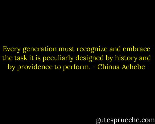 Every generation must recognize and embrace the task it is peculiarly designed by history and by providence to perform. - Chinua Achebe