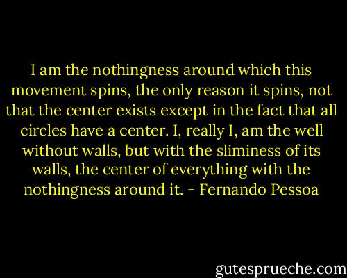I am the nothingness around which this movement spins, the only reason it spins, not that the center exists except in the fact that all circles have a center. I, really I, am the well without walls, but with the sliminess of its walls, the center of everything with the nothingness around it. - Fernando Pessoa