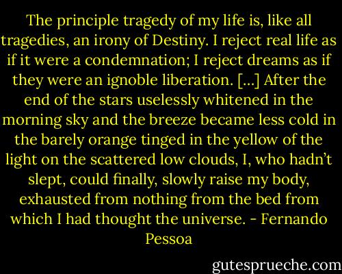 The principle tragedy of my life is, like all tragedies, an irony of Destiny. I reject real life as if it were a condemnation; I reject dreams as if they were an ignoble liberation. […]<br />After the end of the stars uselessly whitened in the morning sky and the breeze became less cold in the barely orange tinged in the yellow of the light on the scattered low clouds, I, who hadn’t slept, could finally, slowly raise my body, exhausted from nothing from the bed from which I had thought the universe. - Fernando Pessoa