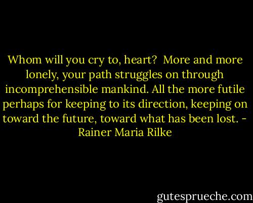 Whom will you cry to, heart? <br />More and more lonely,<br />your path struggles on through incomprehensible<br />mankind. All the more futile perhaps<br />for keeping to its direction, keeping on toward the future,<br />toward what has been lost. - Rainer Maria Rilke