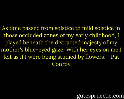 As time passed from solstice to mild solstice in those occluded zones of my early childhood, I played beneath the distracted majesty of my mother's blue-eyed gaze. With her eyes on me I felt as if I were being studied by flowers. - Pat Conroy