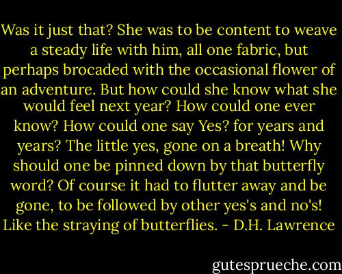 Was it just that? She was to be content to weave a steady life with him, all one fabric, but perhaps brocaded with the occasional flower of an adventure. But how could she know what she would feel next year? How could one ever know? How could one say Yes? for years and years? The little yes, gone on a breath! Why should one be pinned down by that butterfly word? Of course it had to flutter away and be gone, to be followed by other yes's and no's! Like the straying of butterflies. - D.H. Lawrence