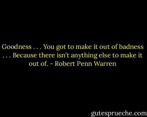 Goodness . . . You got to make it out of badness . . . Because there isn't anything else to make it out of. - Robert Penn Warren
