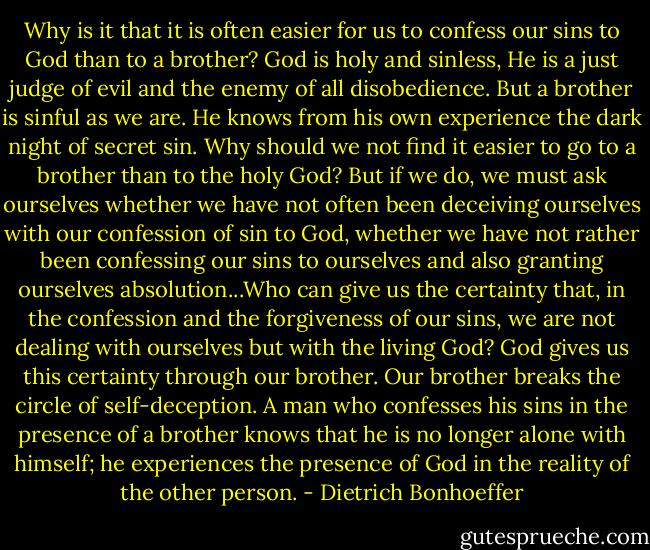 Why is it that it is often easier for us to confess our sins to God than to a brother? God is holy and sinless, He is a just judge of evil and the enemy of all disobedience. But a brother is sinful as we are. He knows from his own experience the dark night of secret sin. Why should we not find it easier to go to a brother than to the holy God? But if we do, we must ask ourselves whether we have not often been deceiving ourselves with our confession of sin to God, whether we have not rather been confessing our sins to ourselves and also granting ourselves absolution...Who can give us the certainty that, in the confession and the forgiveness of our sins, we are not dealing with ourselves but with the living God? God gives us this certainty through our brother. Our brother breaks the circle of self-deception. A man who confesses his sins in the presence of a brother knows that he is no longer alone with himself; he experiences the presence of God in the reality of the other person. - Dietrich Bonhoeffer