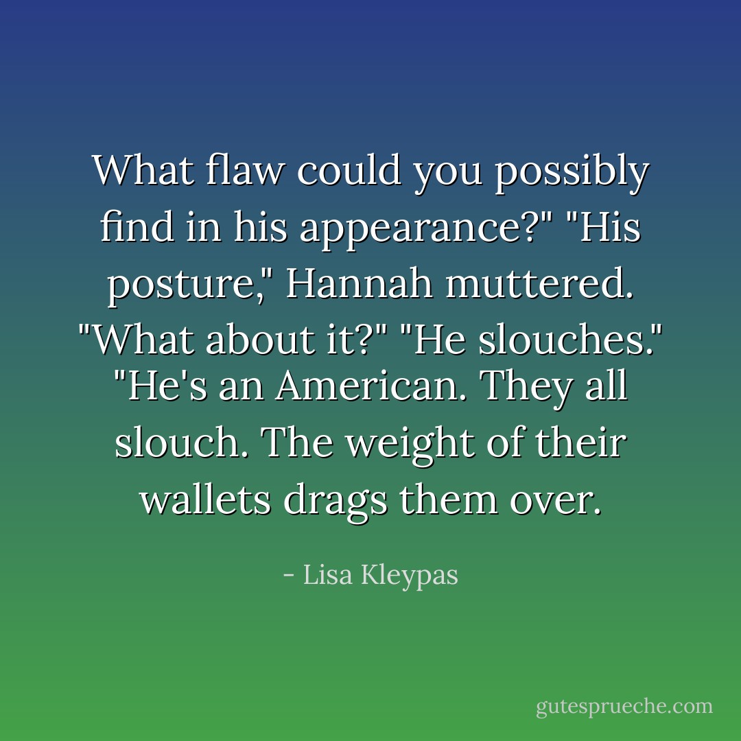 What flaw could you possibly find in his appearance?"<br />"His posture," Hannah muttered.<br />"What about it?"<br />"He slouches."<br />"He's an American. They all slouch. The weight of their wallets drags them over. - Lisa Kleypas