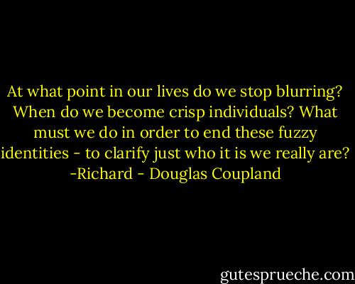 At what point in our lives do we stop blurring? When do we become crisp individuals? What must we do in order to end these fuzzy identities - to clarify just who it is we really are?<br />-Richard - Douglas Coupland