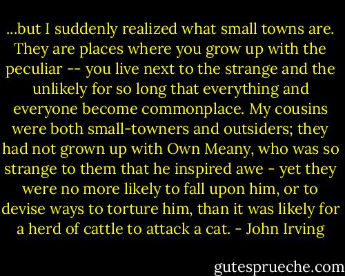 ...but I suddenly realized what small towns are. They are places where you grow up with the peculiar -- you live next to the strange and the unlikely for so long that everything and everyone become commonplace. My cousins were both small-towners and outsiders; they had not grown up with Own Meany, who was so strange to them that he inspired awe - yet they were no more likely to fall upon him, or to devise ways to torture him, than it was likely for a herd of cattle to attack a cat. - John Irving