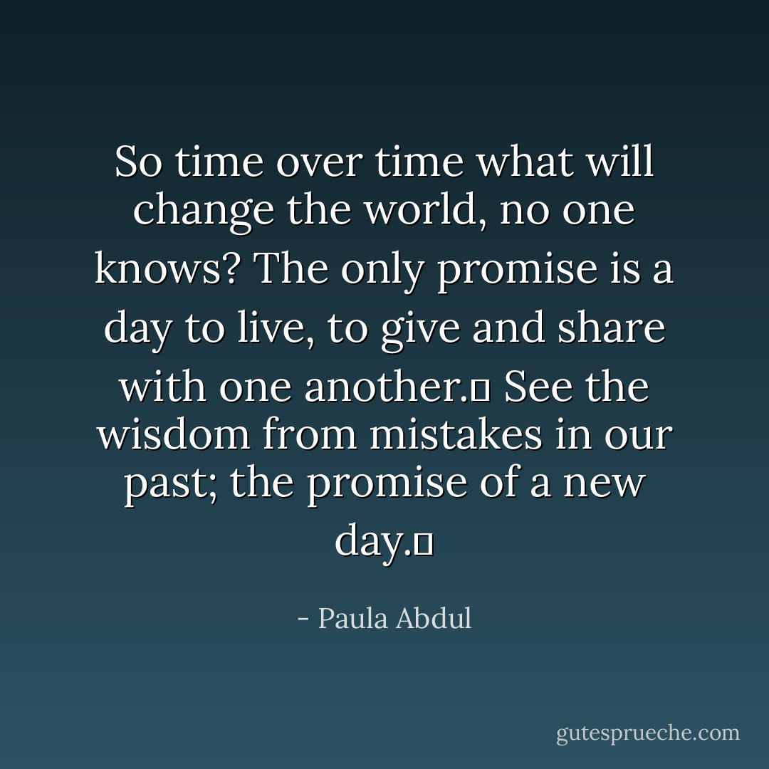 So time over time what will change the world, no one knows? The only promise is a day to live, to give and share with one another.  See the wisdom from mistakes in our past; the promise of a new day.  - Paula Abdul